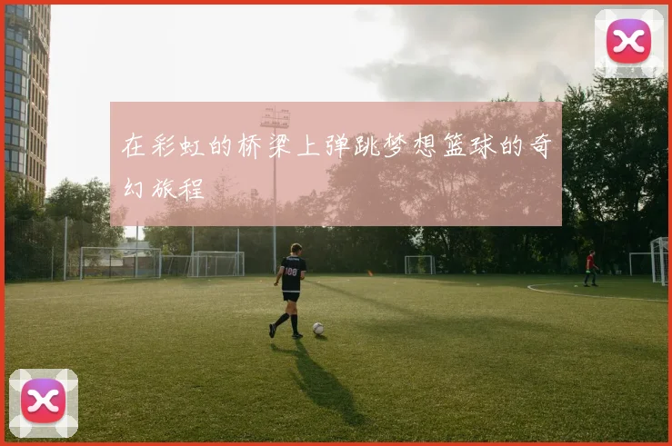 在彩虹的桥梁上弹跳梦想篮球的奇幻旅程