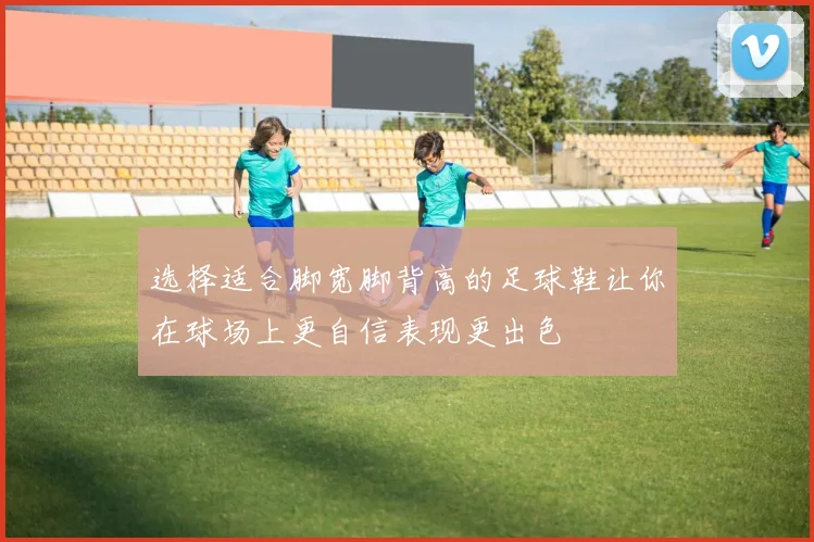 选择适合脚宽脚背高的足球鞋让你在球场上更自信表现更出色