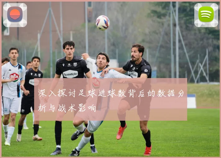 深入探讨足球进球数背后的数据分析与战术影响